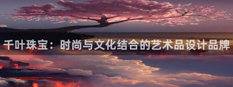开丰娱乐官网平台：千叶珠宝：时尚与文化结合的艺术品设计品牌