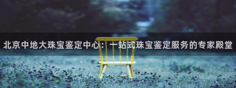 开丰娱乐登录平台：北京中地大珠宝鉴定中心：一站式珠宝鉴定服务的专家殿堂