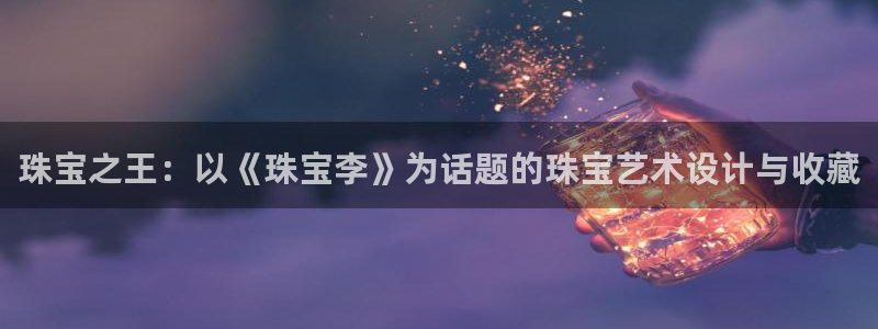 开丰娱乐官网电话：珠宝之王：以《珠宝李》为话题的珠宝艺术设计与收藏