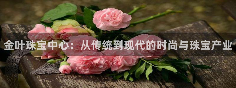 开丰娱乐平台注册时间：金叶珠宝中心：从传统到现代的时尚与珠宝产业