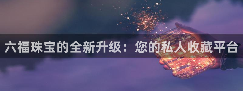 开丰娱乐天7O667：六福珠宝的全新升级：您的私人收藏平台