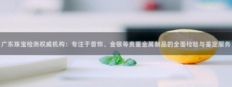开丰娱乐官网登录平台：广东珠宝检测权威机构：专注于首饰、金银等贵重金属制品的全面