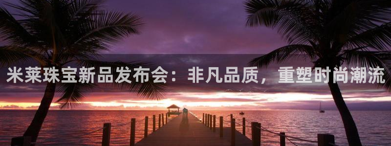 开丰娱乐官网平台电话：米莱珠宝新品发布会：非凡品质，重塑时尚潮流