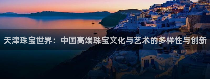 开丰娱乐姜333OO：天津珠宝世界：中国高端珠宝文化与艺术的多样性与创新