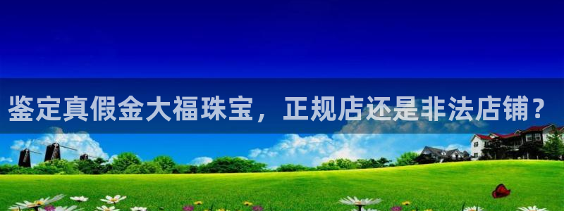 开丰娱乐注册资金多少：鉴定真假金大福珠宝，正规店还是非法店铺？