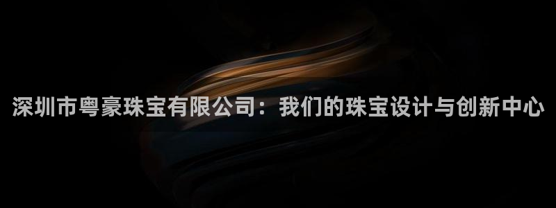 开丰娱乐主管：深圳市粤豪珠宝有限公司：我们的珠宝设计与创新中心