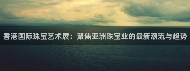 开丰娱乐注册电7O777：香港国际珠宝艺术展：聚焦亚洲珠宝业的最新潮流与趋势