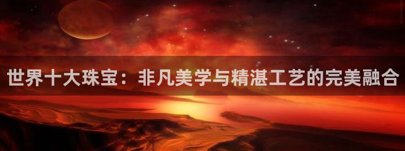 开丰娱乐官网平台网址：世界十大珠宝：非凡美学与精湛工艺的完美融合