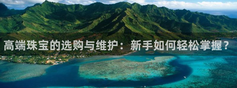 开丰娱乐网站官网入口：高端珠宝的选购与维护：新手如何轻松掌握？