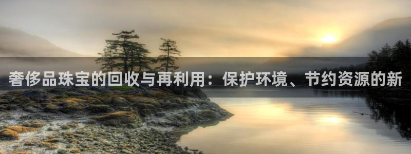 开丰娱乐平台地址电话：奢侈品珠宝的回收与再利用：保护环境、节约资源的新