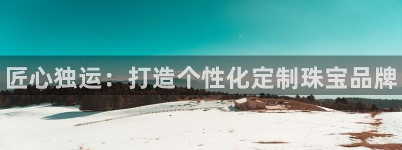开丰娱乐平台登录网址：匠心独运：打造个性化定制珠宝品牌