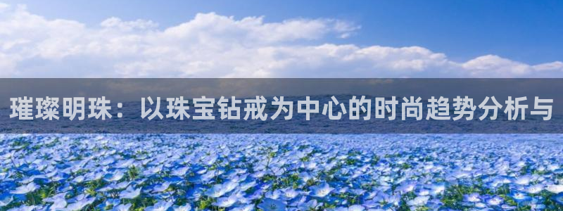 开丰娱乐体育平台：璀璨明珠：以珠宝钻戒为中心的时尚趋势分析与