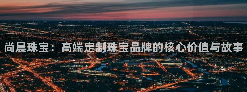 开丰娱乐登入地址在哪儿：尚晨珠宝：高端定制珠宝品牌的核心价值与故事
