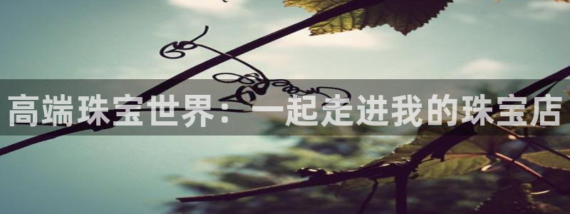 开丰娱乐天富娱乐：高端珠宝世界：一起走进我的珠宝店