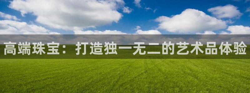 开丰娱乐平台登录：高端珠宝：打造独一无二的艺术品体验