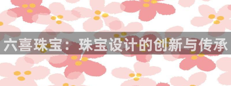 开丰娱乐主管：六喜珠宝：珠宝设计的创新与传承