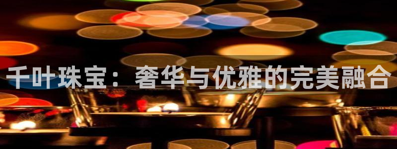 开丰娱乐登录网址：千叶珠宝：奢华与优雅的完美融合