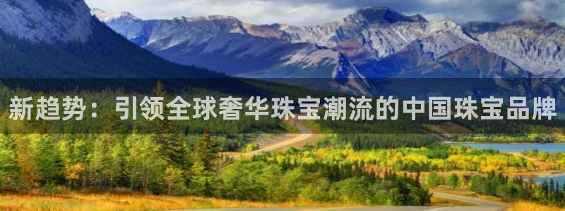 开丰娱乐官网平台网址：新趋势：引领全球奢华珠宝潮流的中国珠宝品牌