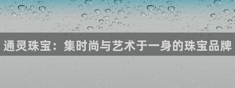 开丰娱乐注册自判官333OO：通灵珠宝：集时尚与艺术于一身的珠宝品牌
