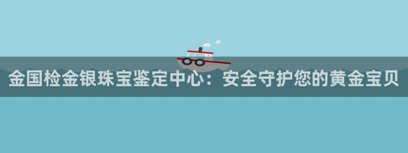 开丰娱乐登入地址在哪查：金国检金银珠宝鉴定中心：安全守护您的黄金宝贝