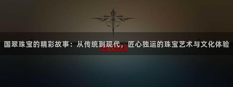 开丰娱乐不开了吗：国翠珠宝的精彩故事：从传统到现代，匠心独运的珠宝艺术与文化体验