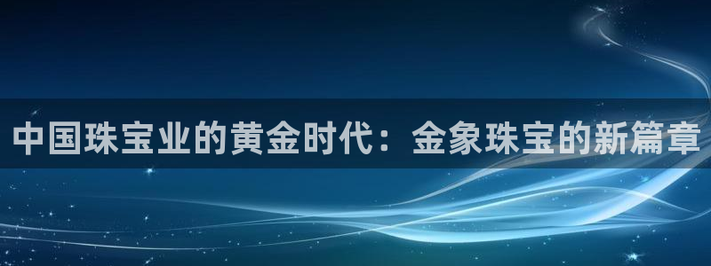开丰娱乐注册资金多少：中国珠宝业的黄金时代：金象珠宝的新篇章