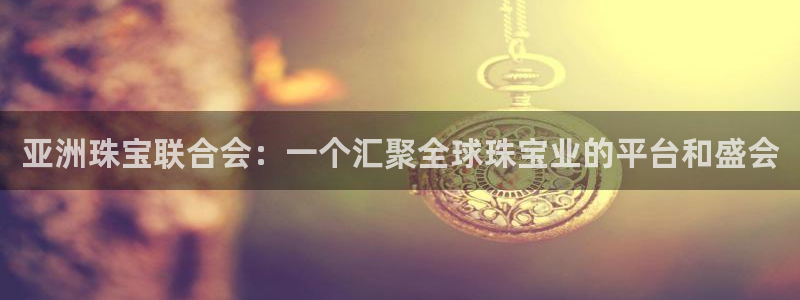 开丰娱乐靠谱吗：亚洲珠宝联合会：一个汇聚全球珠宝业的平台和盛会