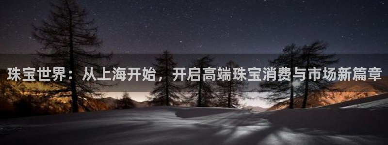 开丰娱乐官网平台：珠宝世界：从上海开始，开启高端珠宝消费与市场新篇章